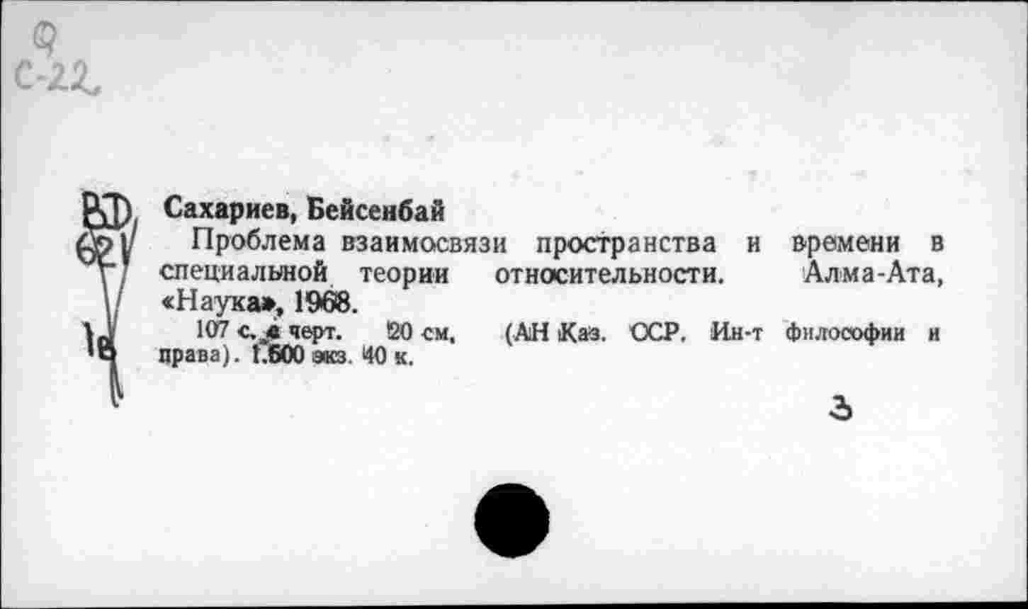 ﻿Сахариев, Бейсенбай
Проблема взаимосвязи пространства и специальной теории относительности. «Наука», 1968.
107 с. „в черт. !20 см,	(АН К аз. ССР. Ин-т
права). 1.600 экз. 40 к.
времени в Алма-Ата, философии и